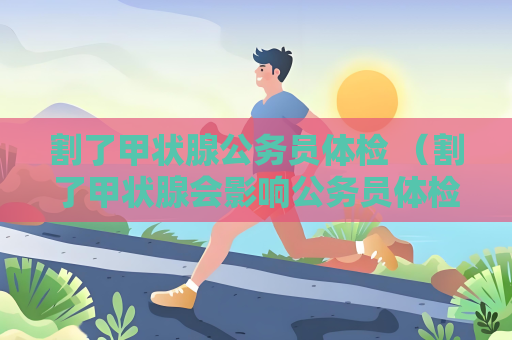 割了甲狀腺公務員體檢 （割了甲狀腺會影響公務員體檢）