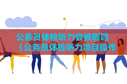 公務員體檢聽力會被刷嗎 （公務員體檢聽力項目操作與備考建議）