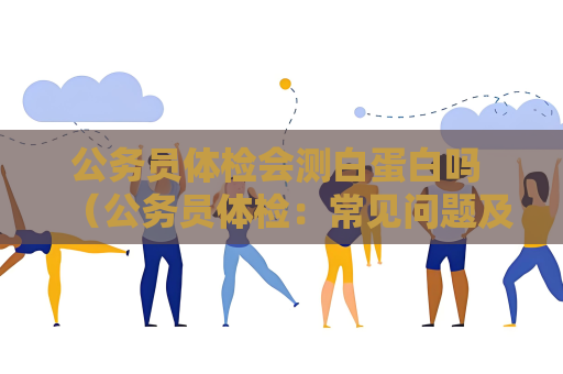 公務員體檢會測白蛋白嗎 （公務員體檢：常見問題及建議）