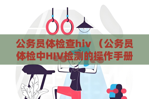 公務員體檢查hiv （公務員體檢中HIV檢測的操作手冊和建議）
