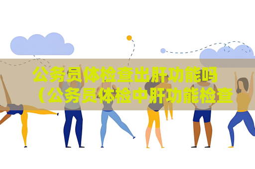 公務員體檢查出肝功能嗎 （公務員體檢中肝功能檢查的重要性及項目詳解）