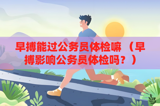 早搏能過公務員體檢嘛 （早搏影響公務員體檢嗎？）