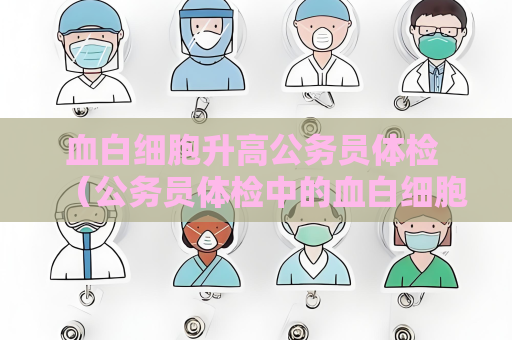 血白細胞升高公務員體檢 （公務員體檢中的血白細胞升高問題）