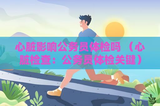 心臟影響公務員體檢嗎 （心臟檢查：公務員體檢關鍵）