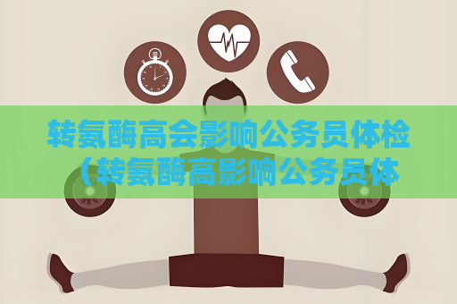 轉氨酶高會影響公務員體檢 （轉氨酶高影響公務員體檢結果）