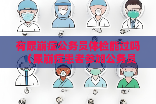 有尿崩癥公務員體檢能過嗎 （尿崩癥患者參加公務員體檢的）