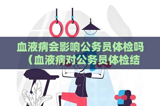 血液病會影響公務員體檢嗎 （血液病對公務員體檢結果的影響）