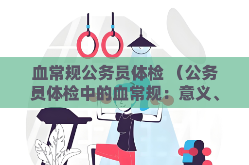 血常規公務員體檢 （公務員體檢中的血常規：意義、項目、參考值）