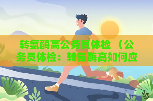 轉氨酶高公務員體檢 （公務員體檢：轉氨酶高如何應對？）