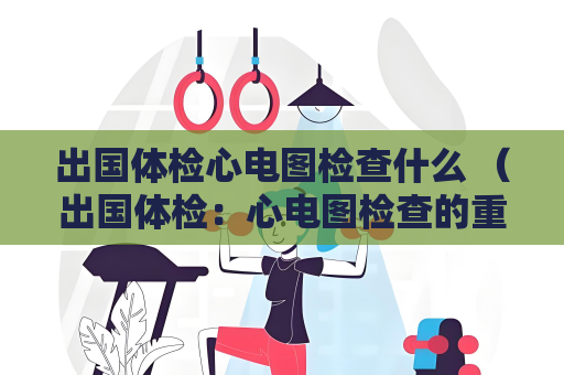 出國體檢心電圖檢查什么 （出國體檢：心電圖檢查的重要性）