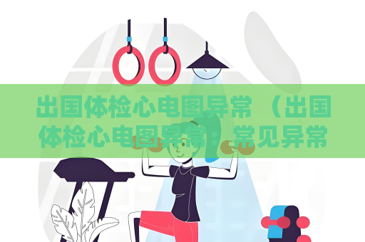 出國體檢心電圖異常 （出國體檢心電圖異常：常見異常及建議）