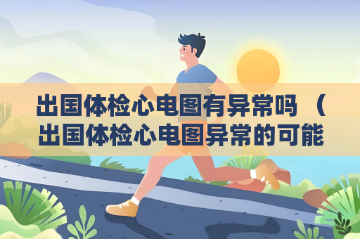 出國體檢心電圖有異常嗎 （出國體檢心電圖異常的可能原因和建議）