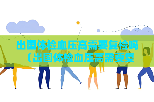 出國體檢血壓高需要復(fù)檢嗎 （出國體檢血壓高需要復(fù)檢嗎？）