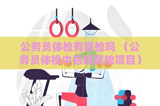 公務(wù)員體檢有尿檢嗎 （公務(wù)員體檢中包括尿檢項(xiàng)目）