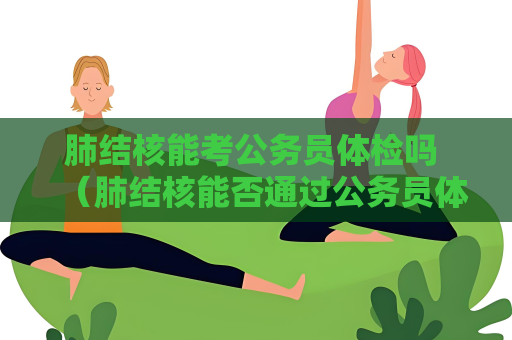 肺結核能考公務員體檢嗎 （肺結核能否通過公務員體檢）