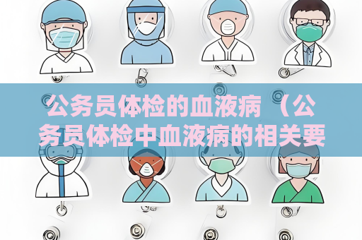 公務員體檢的血液病 （公務員體檢中血液病的相關要求和注意事）