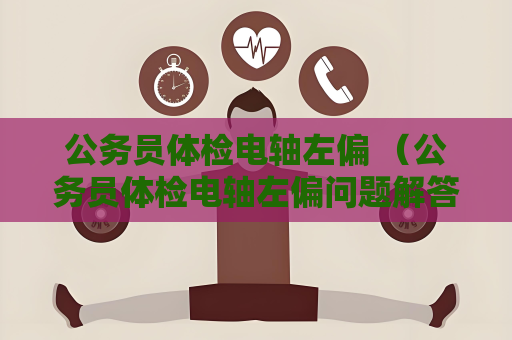 公務員體檢電軸左偏 （公務員體檢電軸左偏問題解答）