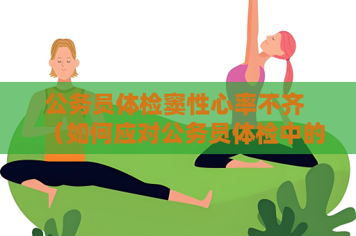 公務員體檢竇性心率不齊 （如何應對公務員體檢中的竇性心率不齊）