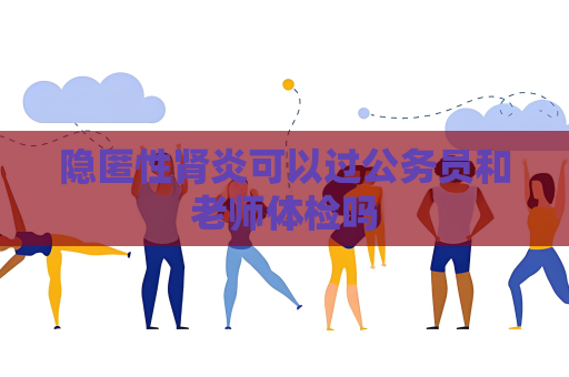隱匿性腎炎可以過公務員和老師體檢嗎