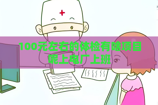 100元左右的體檢有啥項(xiàng)目呢上電廠上班