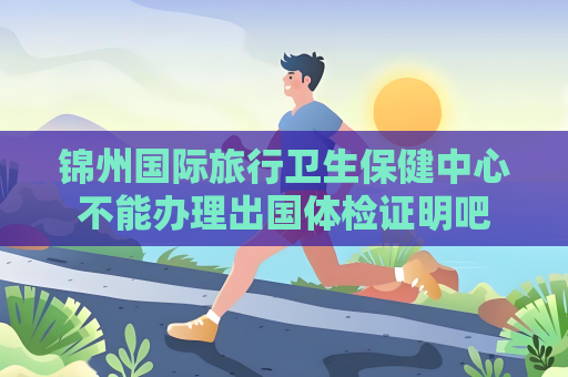 錦州國際旅行衛生保健中心不能辦理出國體檢證明吧
