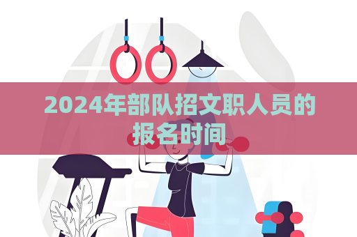 2024年部隊招文職人員的報名時間