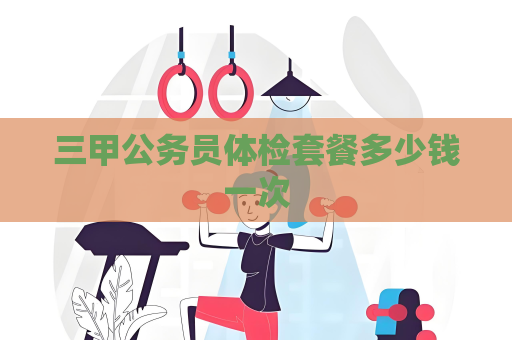 三甲公務員體檢套餐多少錢一次