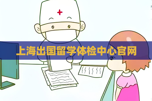 上海出國(guó)留學(xué)體檢中心官網(wǎng)