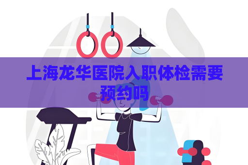 上海龍華醫院入職體檢需要預約嗎