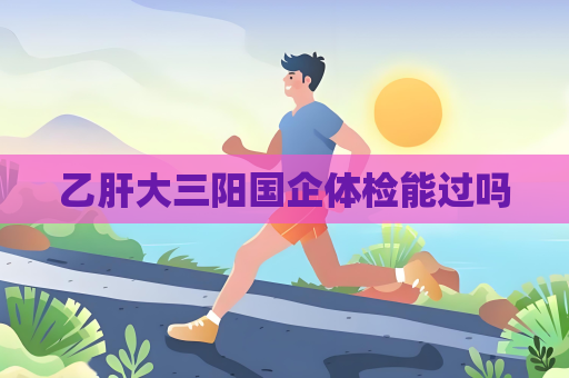 乙肝大三陽國企體檢能過嗎