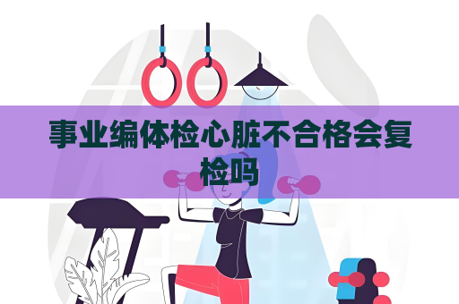 事業編體檢心臟不合格會復檢嗎