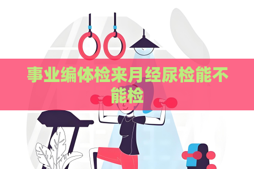 事業編體檢來月經尿檢能不能檢