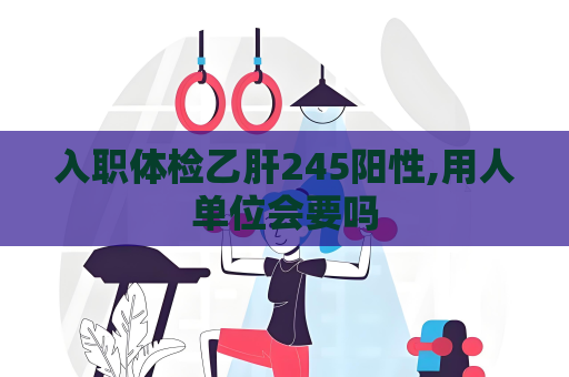 入職體檢乙肝245陽性,用人單位會要嗎