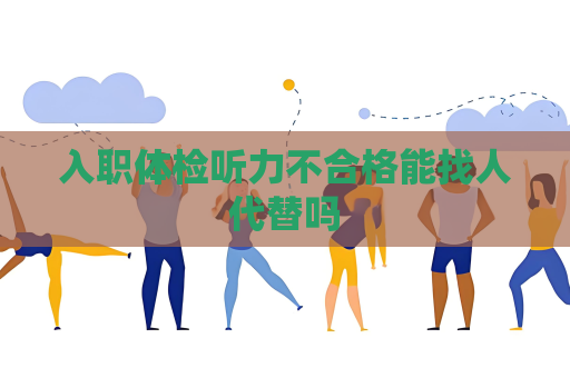 入職體檢聽力不合格能找人代替嗎