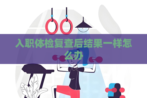 入職體檢復(fù)查后結(jié)果一樣怎么辦