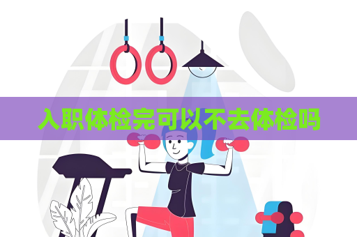 入職體檢完可以不去體檢嗎