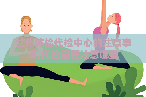 蘭州體檢代檢中心的注意事項,代檢需要注意哪些