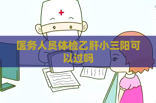 醫務人員體檢乙肝小三陽可以過嗎