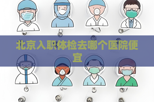 北京入職體檢去哪個醫院便宜