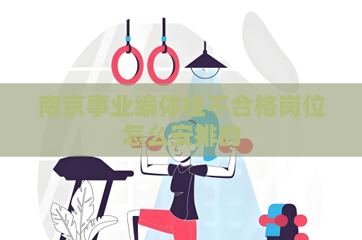 南京事業(yè)編體檢不合格崗位怎么安排的
