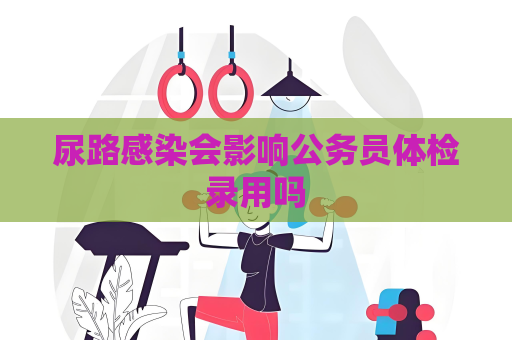 尿路感染會影響公務員體檢錄用嗎