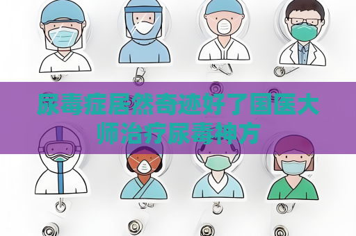 尿毒癥居然奇跡好了國醫大師治療尿毒神方