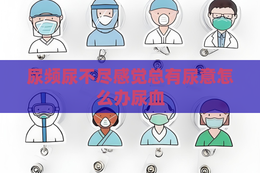 尿頻尿不盡感覺總有尿意怎么辦尿血