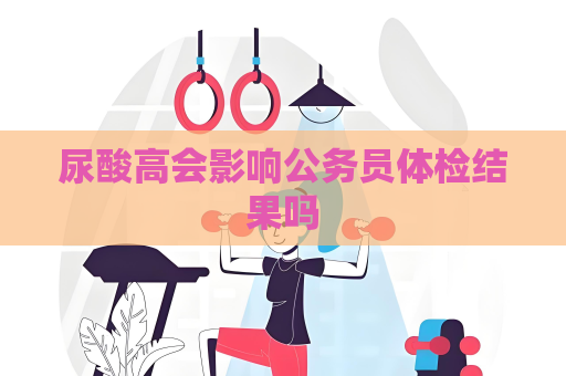 尿酸高會(huì)影響公務(wù)員體檢結(jié)果嗎