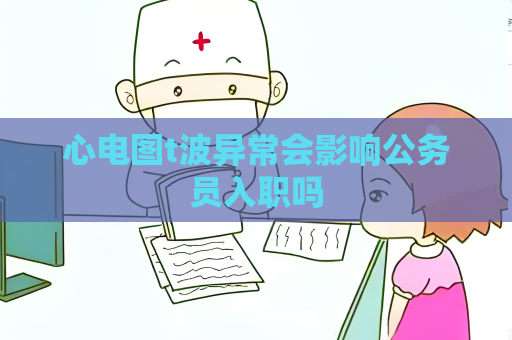 心電圖t波異常會影響公務員入職嗎