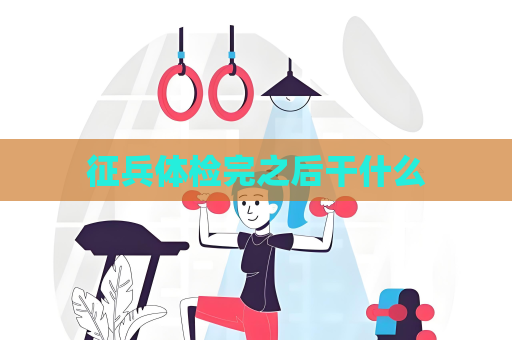征兵體檢完之后干什么