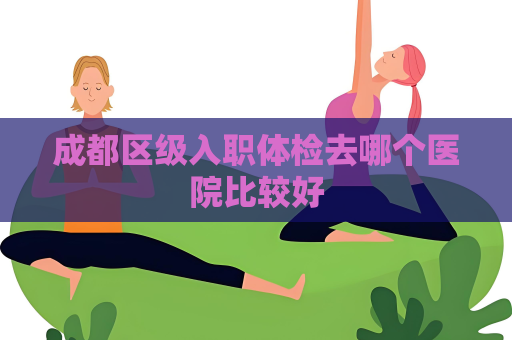 成都區級入職體檢去哪個醫院比較好