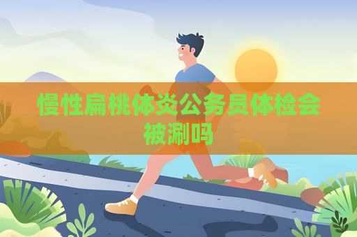 慢性扁桃體炎公務員體檢會被涮嗎