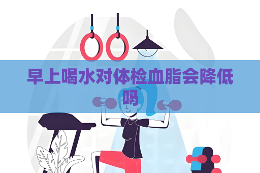 早上喝水對(duì)體檢血脂會(huì)降低嗎