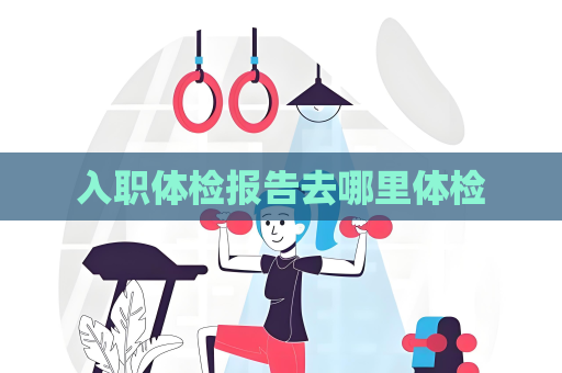 入職體檢報告去哪里體檢